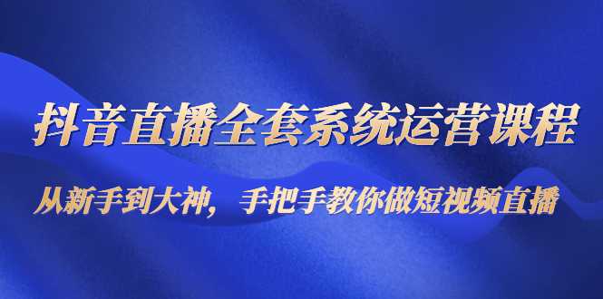 抖音直播全套系统运营课程:从新手到大神,手把手教你做直播短视频-课程网